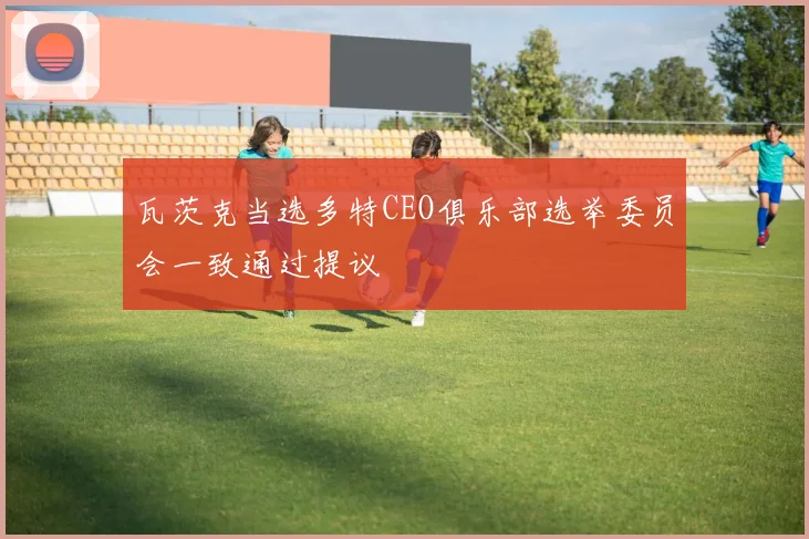 瓦茨克当选多特CEO俱乐部选举委员会一致通过提议