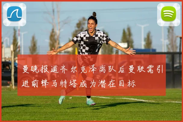 曼晚报道齐尔克泽离队后曼联需引进前锋马特塔成为潜在目标