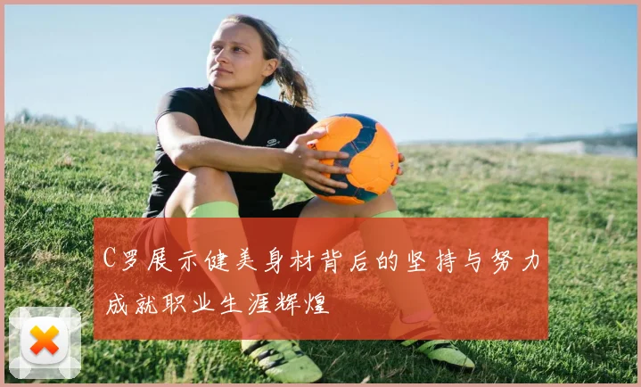 C罗展示健美身材背后的坚持与努力成就职业生涯辉煌