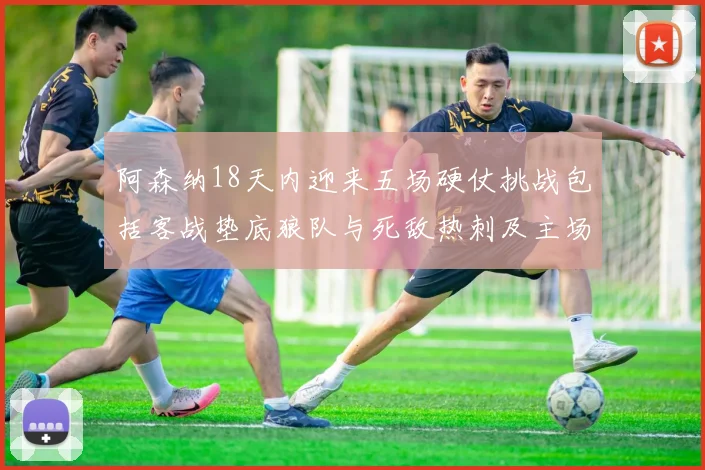 阿森纳18天内迎来五场硬仗挑战包括客战垫底狼队与死敌热刺及主场对阵车子