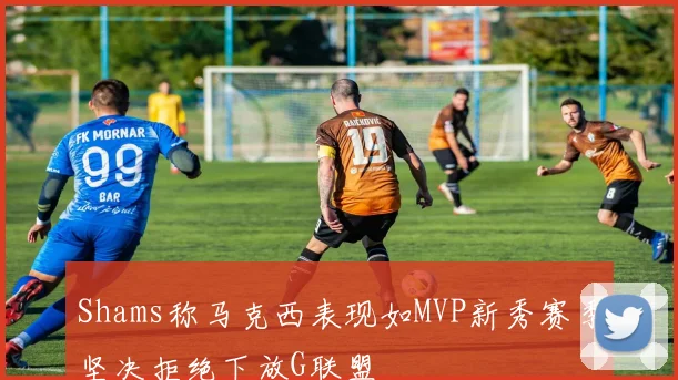 Shams称马克西表现如MVP新秀赛季坚决拒绝下放G联盟