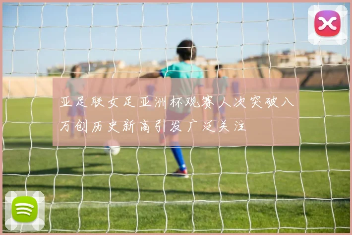 亚足联女足亚洲杯观赛人次突破八万创历史新高引发广泛关注