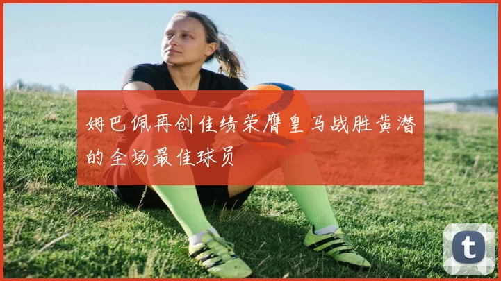 姆巴佩再创佳绩荣膺皇马战胜黄潜的全场最佳球员