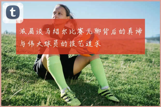 浓眉谈马绍尔比赛无聊背后的真谛与伟大球员的技艺追求
