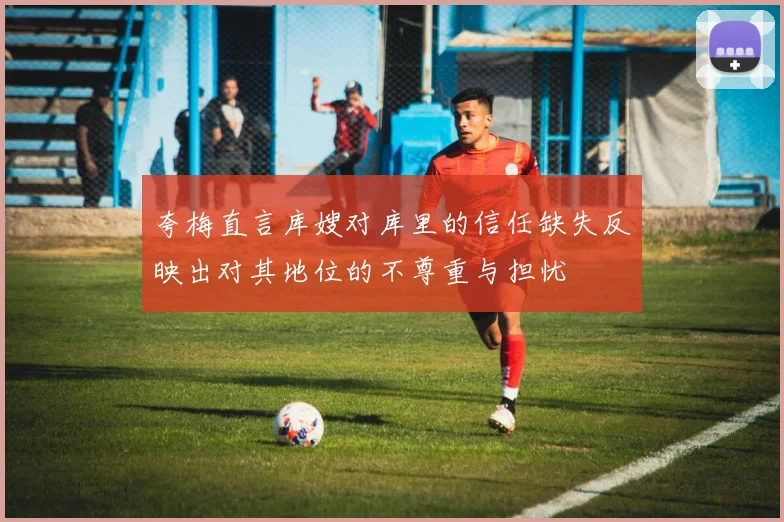 夸梅直言库嫂对库里的信任缺失反映出对其地位的不尊重与担忧