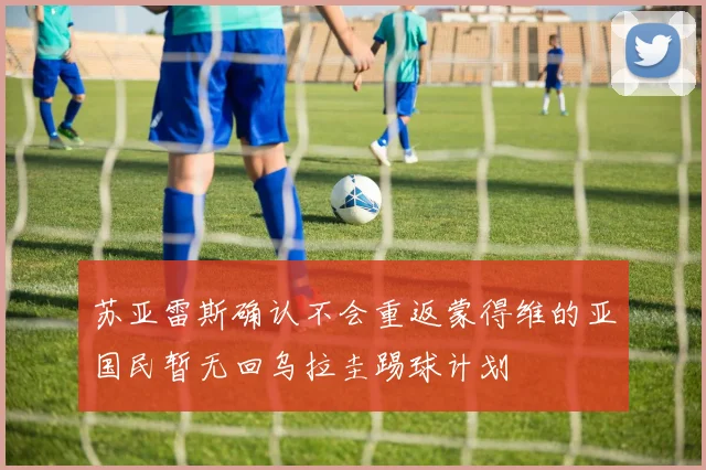 苏亚雷斯确认不会重返蒙得维的亚国民暂无回乌拉圭踢球计划