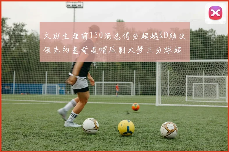 文班生涯前150场总得分超越KD助攻领先约基奇盖帽压制大梦三分球超越库里