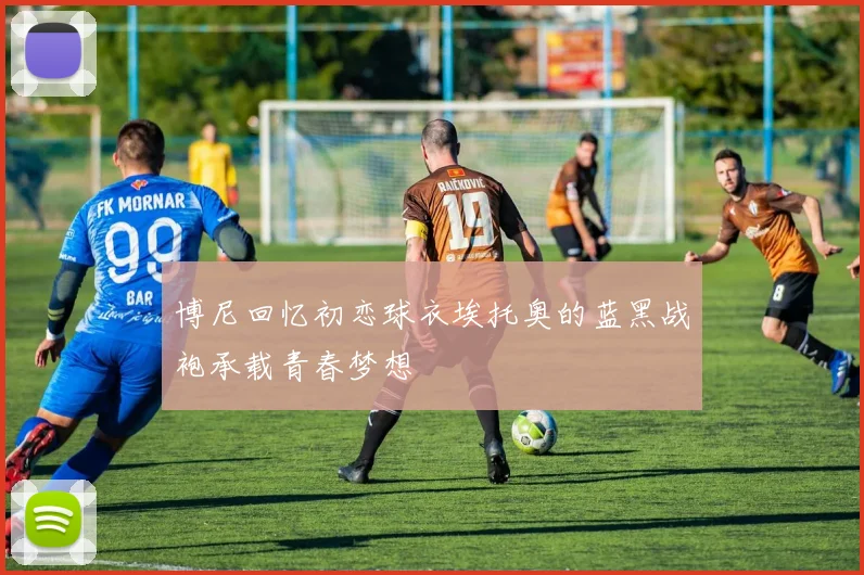 博尼回忆初恋球衣埃托奥的蓝黑战袍承载青春梦想