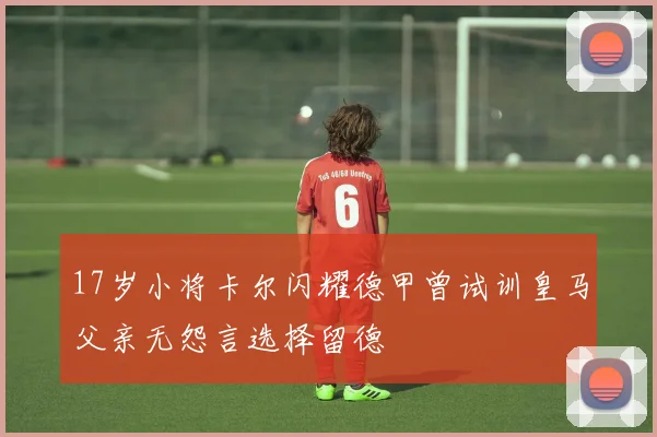 17岁小将卡尔闪耀德甲曾试训皇马父亲无怨言选择留德