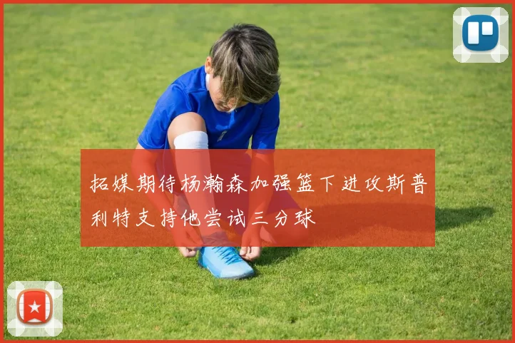 拓媒期待杨瀚森加强篮下进攻斯普利特支持他尝试三分球