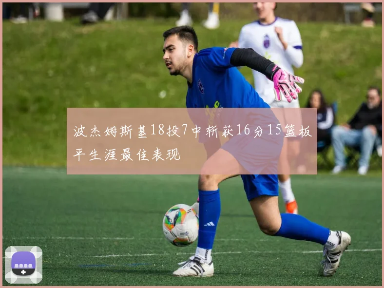 波杰姆斯基18投7中斩获16分15篮板平生涯最佳表现