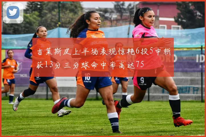 吉莱斯皮上半场表现惊艳6投5中斩获13分三分球命中率高达75