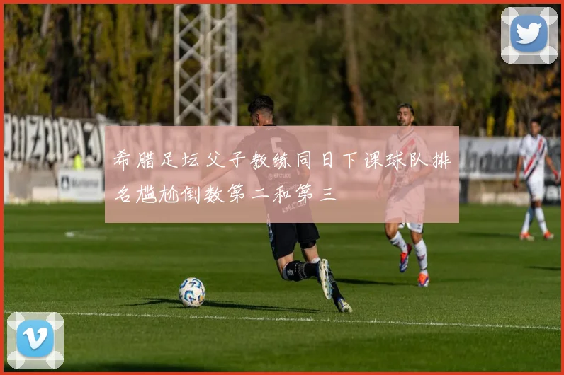 希腊足坛父子教练同日下课球队排名尴尬倒数第二和第三