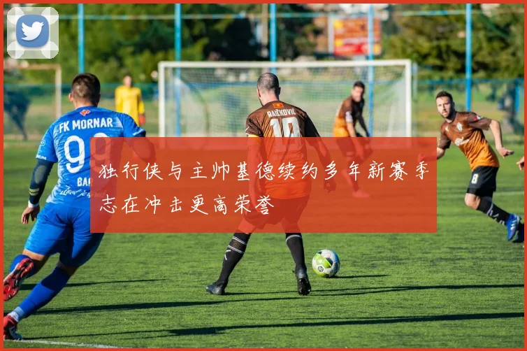 独行侠与主帅基德续约多年新赛季志在冲击更高荣誉