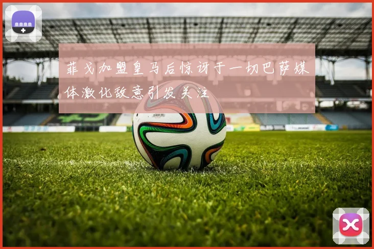 菲戈加盟皇马后惊讶于一切巴萨媒体激化敌意引发关注