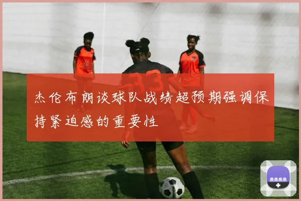 杰伦布朗谈球队战绩超预期强调保持紧迫感的重要性