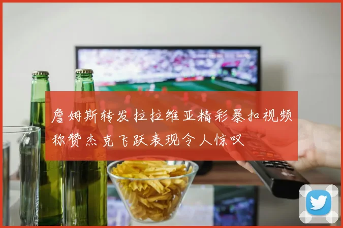 詹姆斯转发拉拉维亚精彩暴扣视频称赞杰克飞跃表现令人惊叹