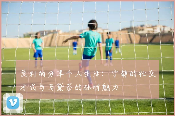 莫利纳分享个人生活：宁静的社交方式与马黛茶的独特魅力
