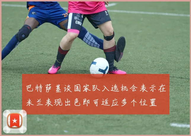 巴特萨基谈国家队入选机会表示在米兰表现出色即可适应多个位置