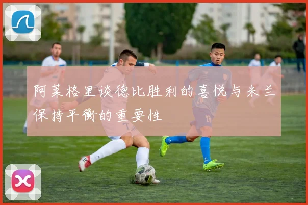 阿莱格里谈德比胜利的喜悦与米兰保持平衡的重要性