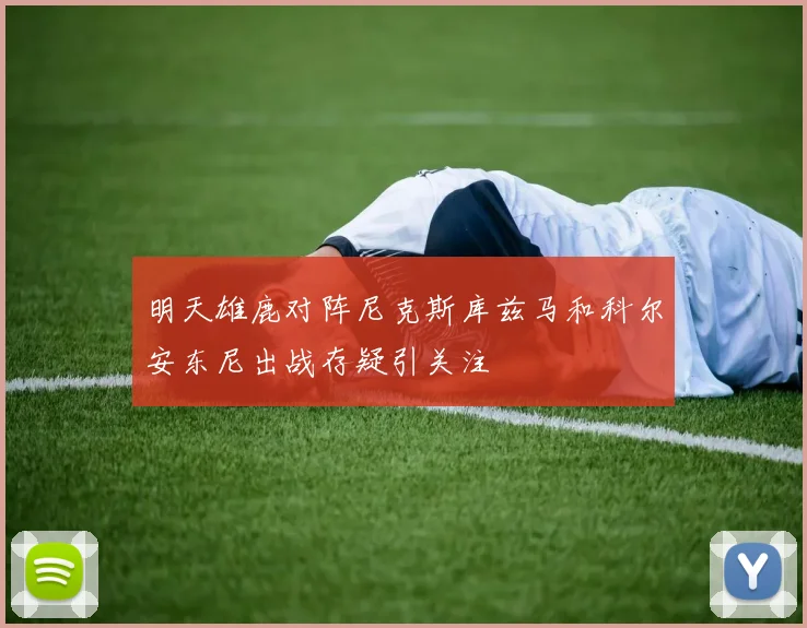 明天雄鹿对阵尼克斯库兹马和科尔安东尼出战存疑引关注