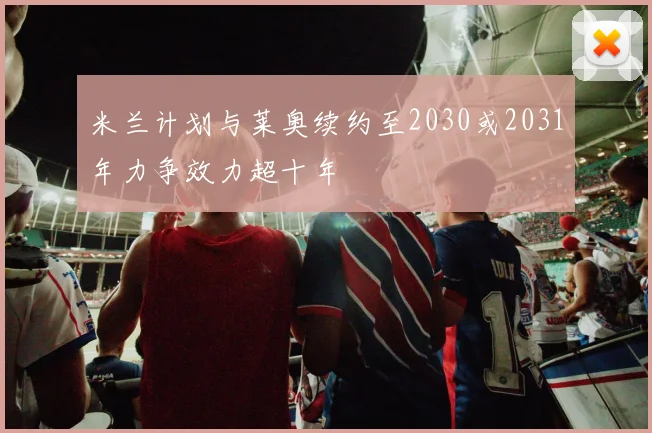 米兰计划与莱奥续约至2030或2031年力争效力超十年