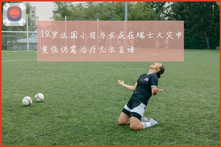 19岁法国小将与女友在瑞士火灾中重伤仍需治疗无法言语