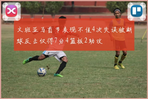 文班亚马首节表现不佳4次失误被断球反击仅得7分4篮板2助攻