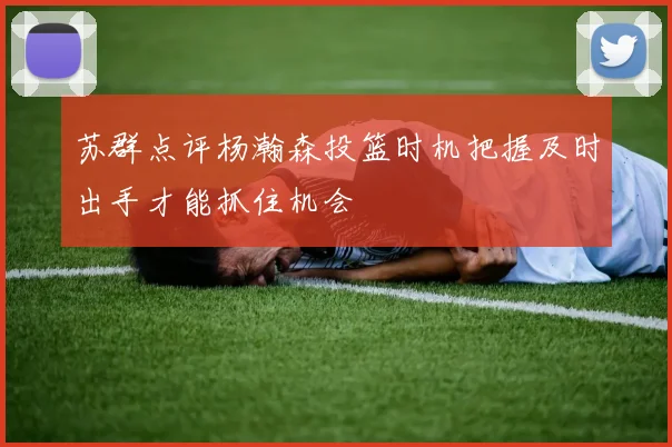 苏群点评杨瀚森投篮时机把握及时出手才能抓住机会
