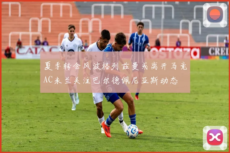 夏季转会风波格列兹曼或离开马竞AC米兰关注巴尔德佩尼亚斯动态