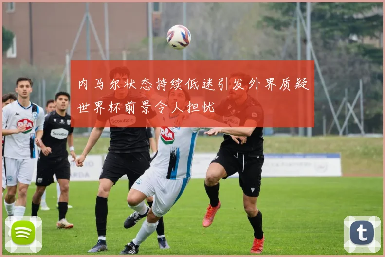 内马尔状态持续低迷引发外界质疑世界杯前景令人担忧