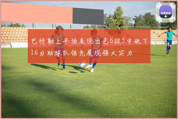 巴特勒上半场表现出色6投5中砍下16分助球队领先展现强大实力