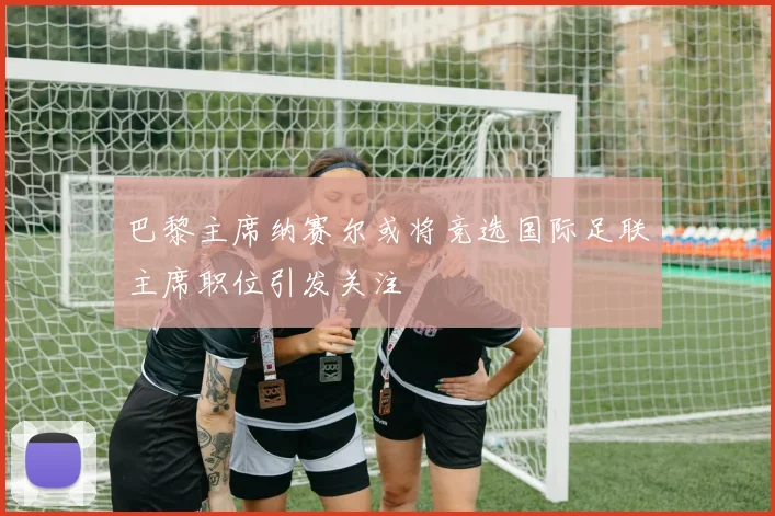 巴黎主席纳赛尔或将竞选国际足联主席职位引发关注