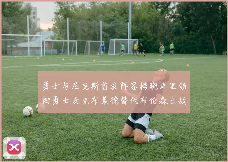 勇士与尼克斯首发阵容揭晓库里领衔勇士麦克布莱德替代布伦森出战