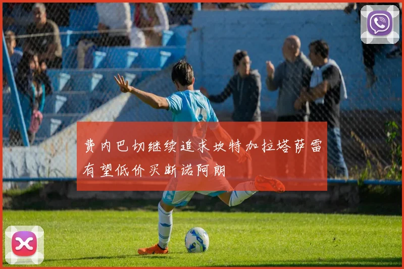 费内巴切继续追求坎特加拉塔萨雷有望低价买断诺阿朗