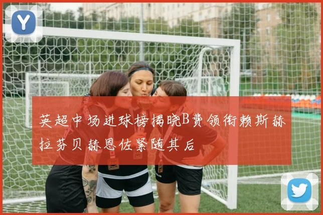 英超中场进球榜揭晓B费领衔赖斯赫拉芬贝赫恩佐紧随其后