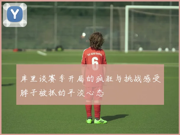库里谈赛季开局的疯狂与挑战感受脖子被抓的平淡心态