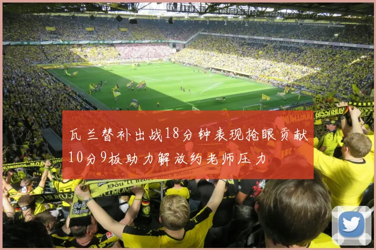 瓦兰替补出战18分钟表现抢眼贡献10分9板助力解放约老师压力