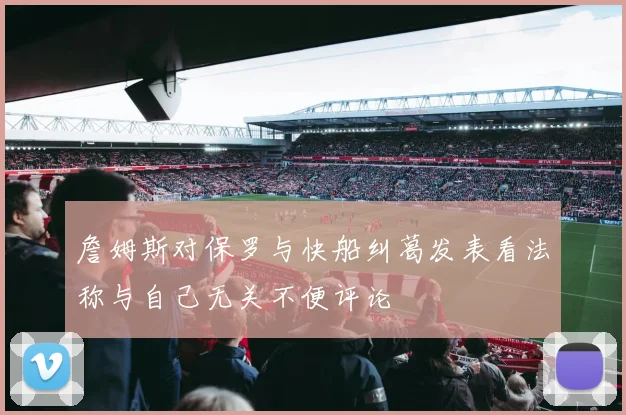 詹姆斯对保罗与快船纠葛发表看法称与自己无关不便评论