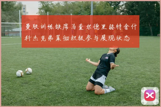 曼联训练缺席马奎尔德里赫特舍什科杰克弗莱彻积极参与展现状态