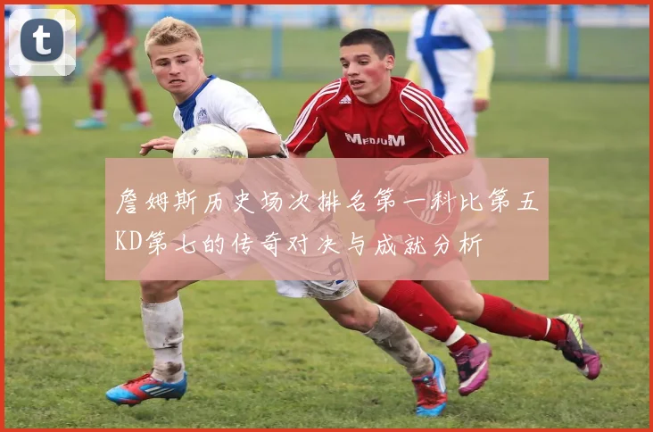 詹姆斯历史场次排名第一科比第五KD第七的传奇对决与成就分析