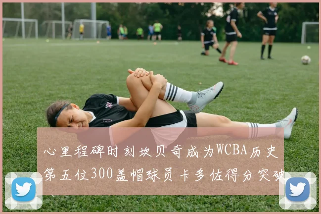 心里程碑时刻坎贝奇成为WCBA历史第五位300盖帽球员卡多佐得分突破1000大关