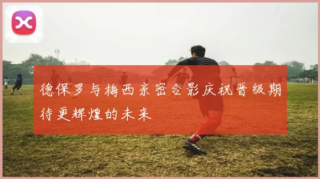 德保罗与梅西亲密合影庆祝晋级期待更辉煌的未来