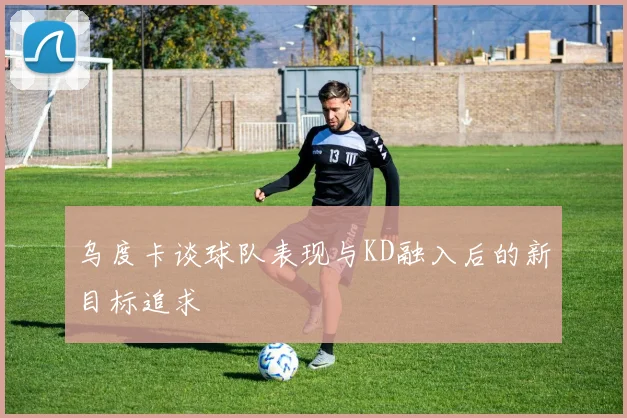 乌度卡谈球队表现与KD融入后的新目标追求