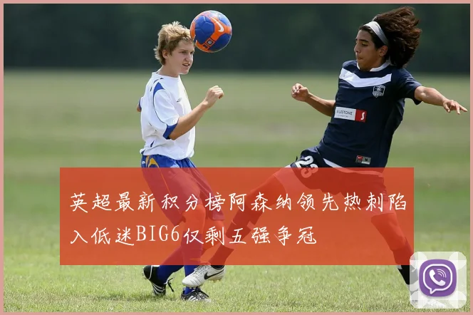 英超最新积分榜阿森纳领先热刺陷入低迷BIG6仅剩五强争冠